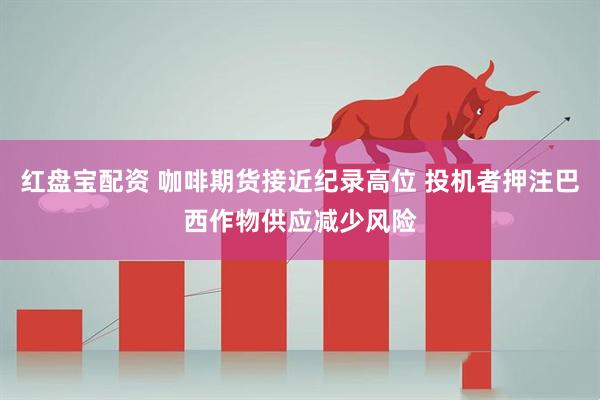 红盘宝配资 咖啡期货接近纪录高位 投机者押注巴西作物供应减少风险