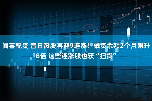 闻喜配资 昔日热股再迎9连涨！融资余额2个月飙升8倍 这些连涨股也获“扫货”