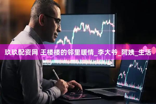 玖玖配资网 王楼楼的邻里暖情_李大爷_阿姨_生活