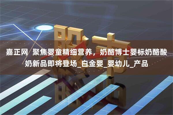 嘉正网  聚焦婴童精细营养，奶酪博士婴标奶酪酸奶新品即将登场_白金婴_婴幼儿_产品